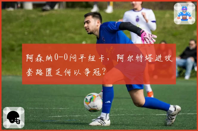 阿森纳0-0闷平纽卡,阿尔特塔进攻套路匮乏何以争冠?