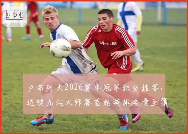 卢布列夫2026赛季冠军积分挂零，连续九站大师赛首轮游排名滑至第18