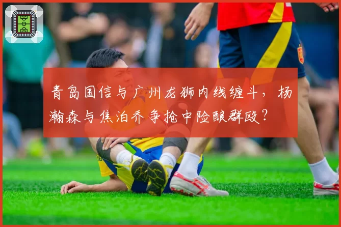 青岛国信与广州龙狮内线缠斗,杨瀚森与焦泊乔争抢中险酿群殴?