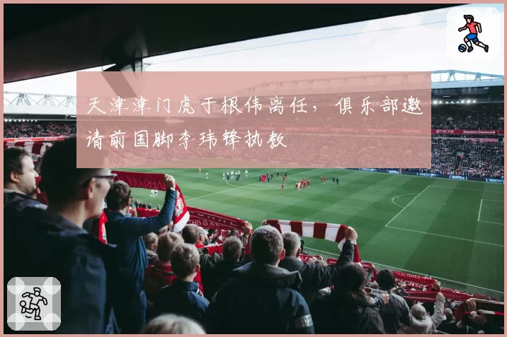 天津津门虎于根伟离任，俱乐部邀请前国脚李玮锋执教