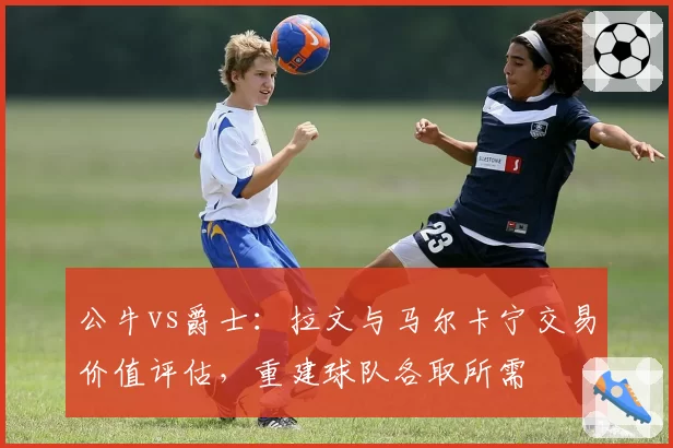 公牛vs爵士：拉文与马尔卡宁交易价值评估，重建球队各取所需