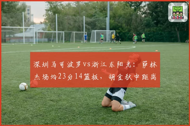 深圳马可波罗vs浙江东阳光：萨林杰场均23分14篮板，胡金秋中距离命中率52%成对位难题