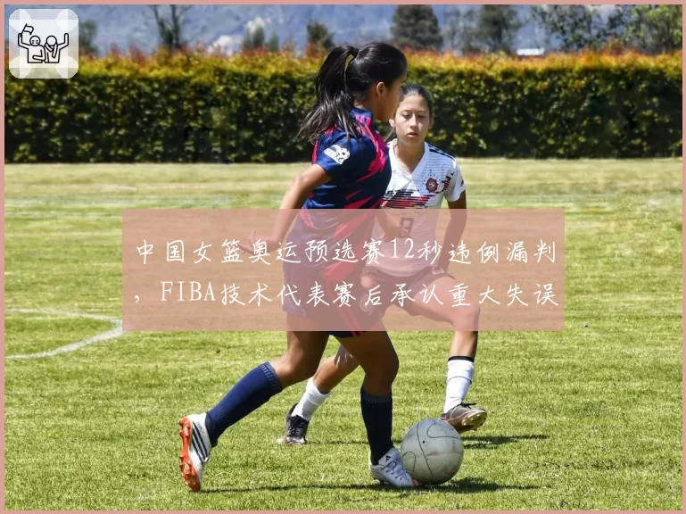 中国女篮奥运预选赛12秒违例漏判，FIBA技术代表赛后承认重大失误