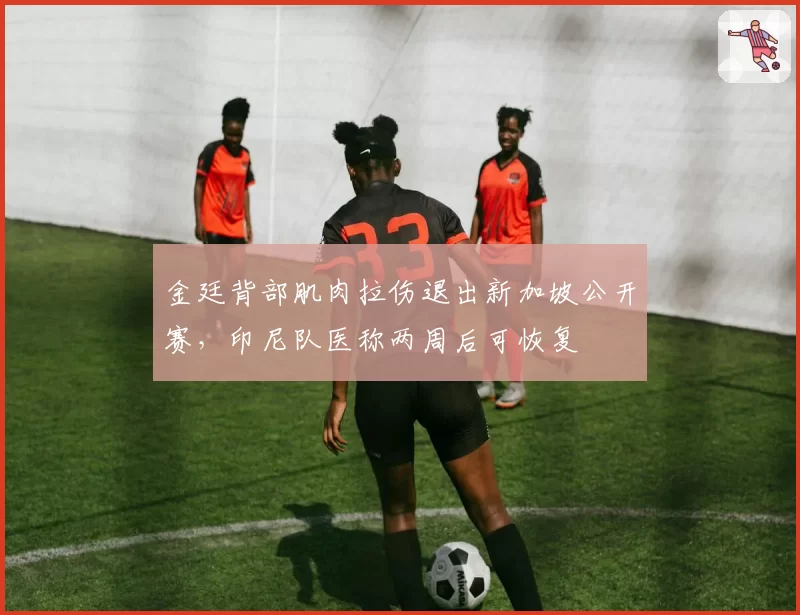 金廷背部肌肉拉伤退出新加坡公开赛,印尼队医称两周后可恢复