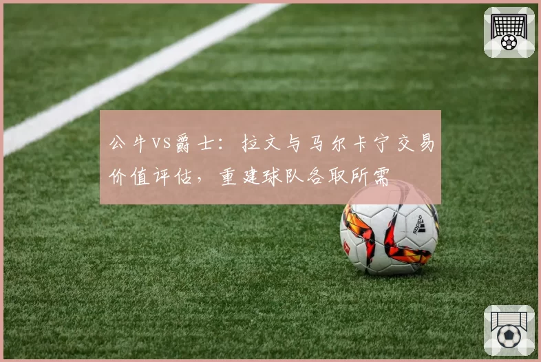 公牛vs爵士：拉文与马尔卡宁交易价值评估，重建球队各取所需