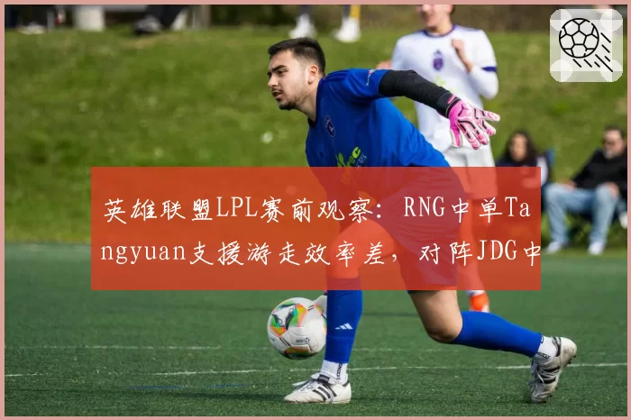英雄联盟LPL赛前观察：RNG中单Tangyuan支援游走效率差，对阵JDG中路或成突破口