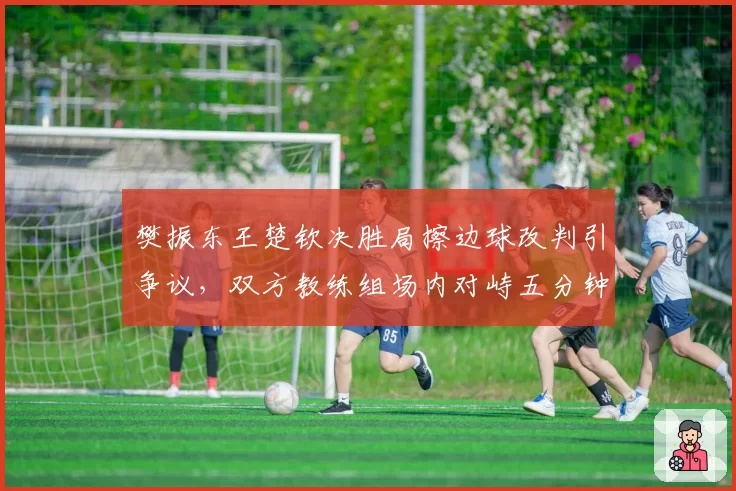 樊振东王楚钦决胜局擦边球改判引争议，双方教练组场内对峙五分钟
