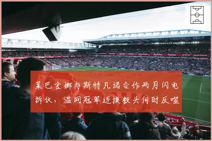 莱巴金娜与斯特凡诺合作两月闪电拆伙，温网冠军连换教头何时反噬自损？
