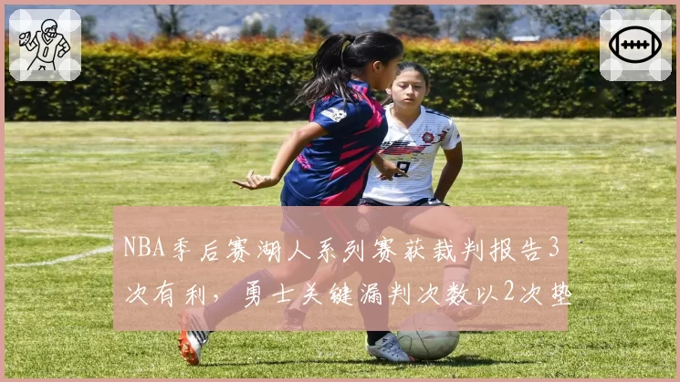 NBA季后赛湖人系列赛获裁判报告3次有利,勇士关键漏判次数以2次垫底