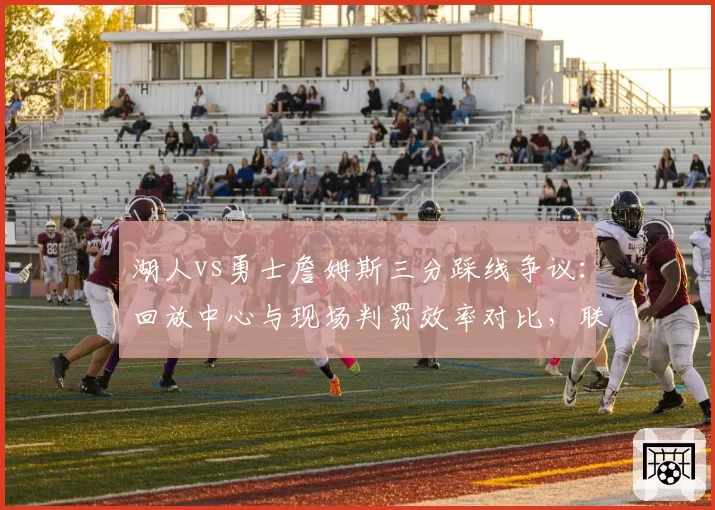 湖人vs勇士詹姆斯三分踩线争议：回放中心与现场判罚效率对比，联盟需改革？