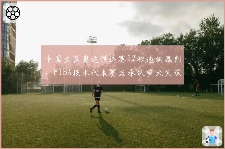 中国女篮奥运预选赛12秒违例漏判，FIBA技术代表赛后承认重大失误