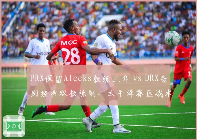 PRX保留Alecks教练三年 vs DRX告别经典双教练制，太平洋赛区战术体系传承路线对抗__br_