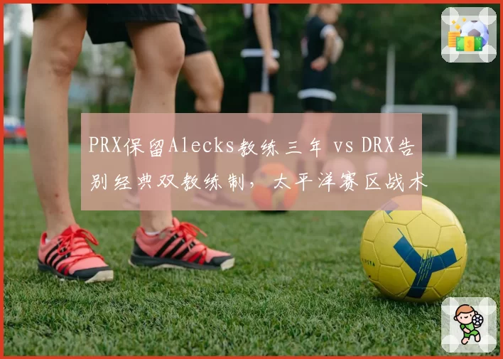 PRX保留Alecks教练三年 vs DRX告别经典双教练制，太平洋赛区战术体系传承路线对抗__br_