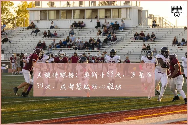 关键传球榜：奥斯卡65次，罗慕洛59次，成都蓉城核心驱动