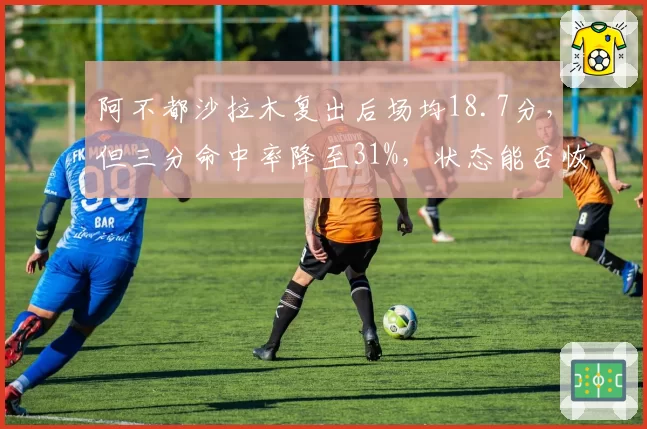 阿不都沙拉木复出后场均18.7分，但三分命中率降至31%，状态能否恢复？