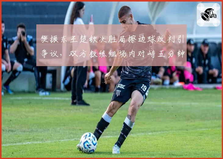 樊振东王楚钦决胜局擦边球改判引争议,双方教练组场内对峙五分钟