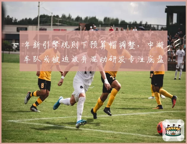 年新引擎规则下预算帽调整，中游车队或被迫放弃混动研发专注底盘