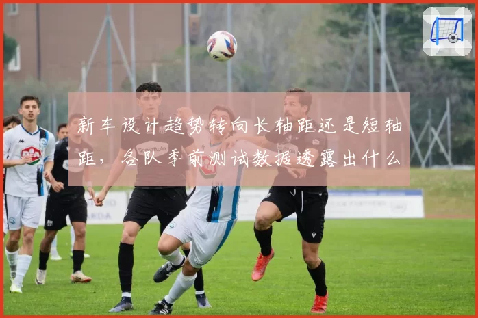 新车设计趋势转向长轴距还是短轴距，各队季前测试数据透露出什么？