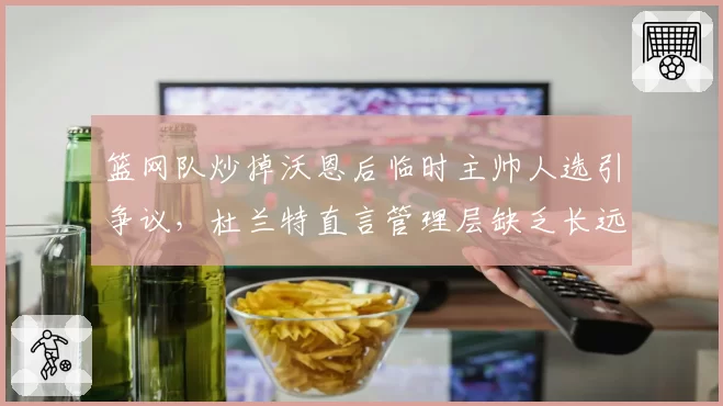 篮网队炒掉沃恩后临时主帅人选引争议，杜兰特直言管理层缺乏长远规划