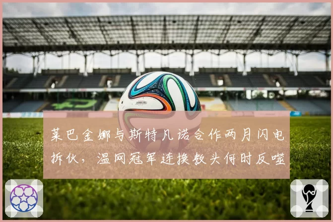 莱巴金娜与斯特凡诺合作两月闪电拆伙，温网冠军连换教头何时反噬自损？