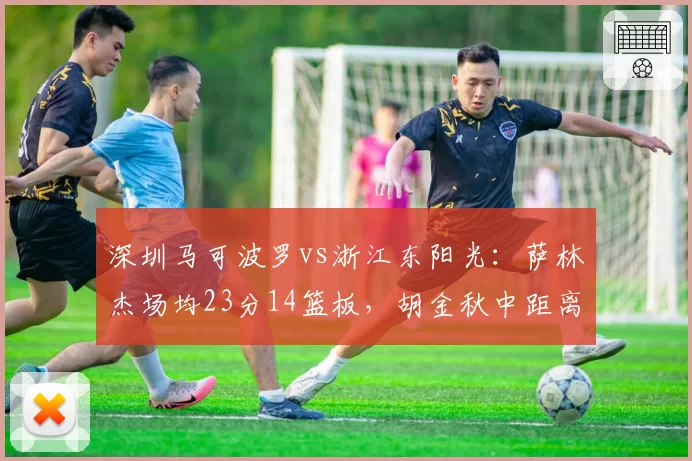 深圳马可波罗vs浙江东阳光：萨林杰场均23分14篮板，胡金秋中距离命中率52%成对位难题