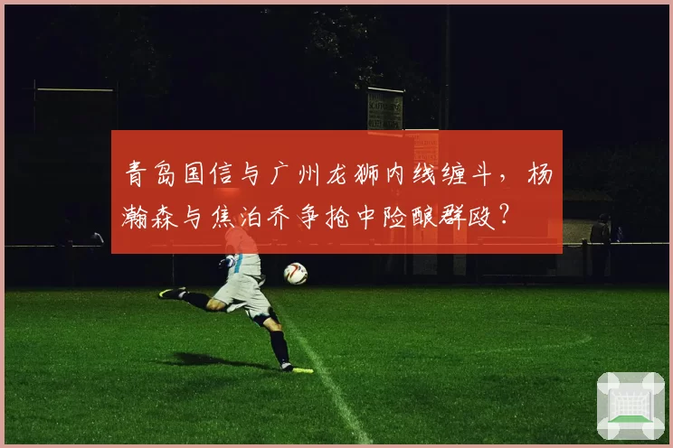 青岛国信与广州龙狮内线缠斗，杨瀚森与焦泊乔争抢中险酿群殴？