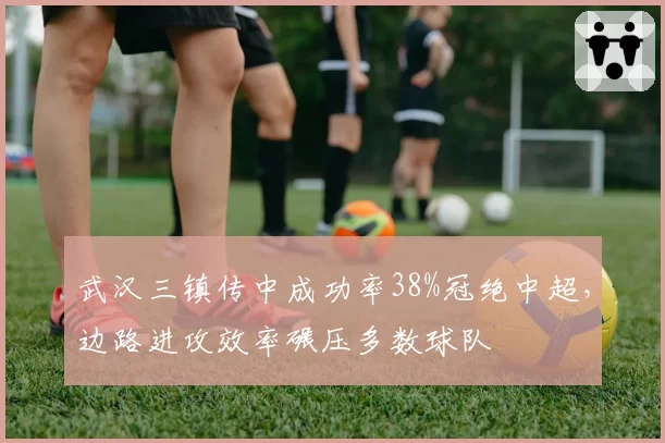 武汉三镇传中成功率38%冠绝中超，边路进攻效率碾压多数球队
