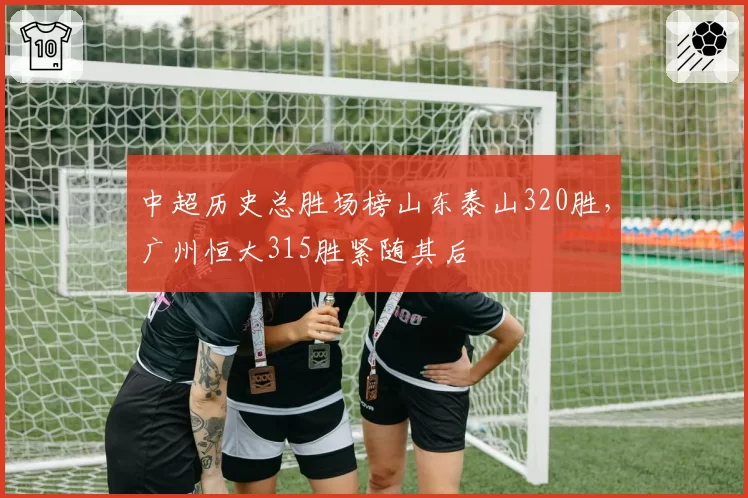 中超历史总胜场榜山东泰山320胜,广州恒大315胜紧随其后